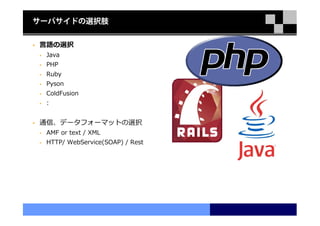 サーバサイドの選択肢


言語の選択
 Java
 PHP
 Ruby
 Pyson
 ColdFusion
 :


通信、データフォーマットの選択
 AMF or text / XML
 HTTP/ WebService(SOAP) / Rest
 