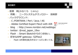 自己紹介


舩倉 純(ふなくら じゅん)
所属： ニークシステムテクノロジー 技術部
バックグラウンド:
 C /FORTRAN / Perl / Java / AS
 Adobe Certified Expert Flex3 with AIR
blog : http://www.noridon.net/weblogs/
twitter: @nod_japan_19xx
Flash : Smart Sketchからのつきあい。
好きなAMF gateway: S2Flex2
   Flash は年賀状(紙)を作るツールだと思ってる。
 