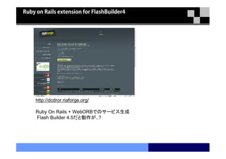 Ruby on Rails extension for FlashBuilder4




     http://dcdror.riaforge.org/

     Ruby On Rails + WebORBでのサービス生成
     Flash Builder 4.5だと動作が..?
 