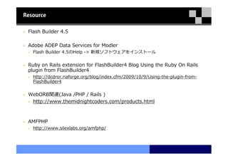 Resource

 Flash Builder 4.5

 Adobe ADEP Data Services for Modler
   Flash Builder 4.5のHelp -> 新規ソフトウェアをインストール


 Ruby on Rails extension for FlashBuilder4 Blog Using the Ruby On Rails
 plugin from FlashBuilder4
   http://dcdror.riaforge.org/blog/index.cfm/2009/10/9/Using-the-plugin-from-
   FlashBuilder4


 WebORB関連(Java /PHP / Rails )
  http://www.themidnightcoders.com/products.html



 AMFPHP
   http://www.silexlabs.org/amfphp/
 