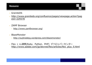 Resource


 GraniteDS
 http://www.graniteds.org/confluence/pages/viewpage.action?pag
 eId=229378

 ZAMF Browser
   http://www.zamfbrowser.org/


 BlazeMonster
   http://sujitreddyg.wordpress.com/blazemonster/


 Flex ＋ LL連携(Ruby、Python、PHP) デベロッパーセンター
 http://www.adobe.com/jp/devnet/flex/articles/flex_plus_ll.html
 