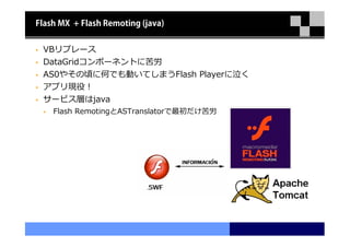 Flash MX + Flash Remoting (java)


 VBリプレース
 DataGridコンポーネントに苦労
 AS0やその頃に何でも動いてしまうFlash Playerに泣く
 アプリ現役！
 サービス層はjava
    Flash RemotingとASTranslatorで最初だけ苦労
 