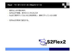 Flex2   ベータ〜リリース〜Flex3リリース


 案件なしの不遇の時代
 S2Flex2や実験、夜中のコンサルもどき
 FxUGで案件やってないのに参加率⾼い、趣味でやっている⼈状態


 S2Flex2が熊本で誕生する。
 