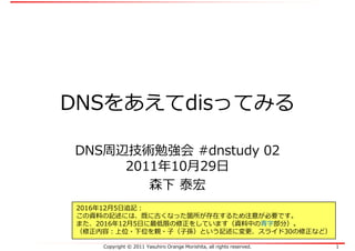 Copyright © 2011 Yasuhiro Orange Morishita, all rights reserved. 1
DNSをあえてdisってみる
DNS周辺技術勉強会 #dnstudy 02
2011年10月29日
森下 泰宏
2016年12月5日追記：
この資料の記述には、既に古くなった箇所が存在するため注意が必要です。
また、2016年12月5日に最低限の修正をしています（資料中の⻘字部分）。
（修正内容：上位・下位を親・⼦（⼦孫）という記述に変更、スライド30の修正など）
 
