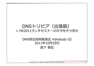 DNSトリビア（出張版）
+ IW2011ランチセミナーのネタをチラ⾒せ

  DNS周辺技術勉強会 #dnstudy 02
       2011年10⽉29⽇
          森下 泰宏



     Copyright © 2011 Yasuhiro Orange Morishita, all rights reserved.   1
 