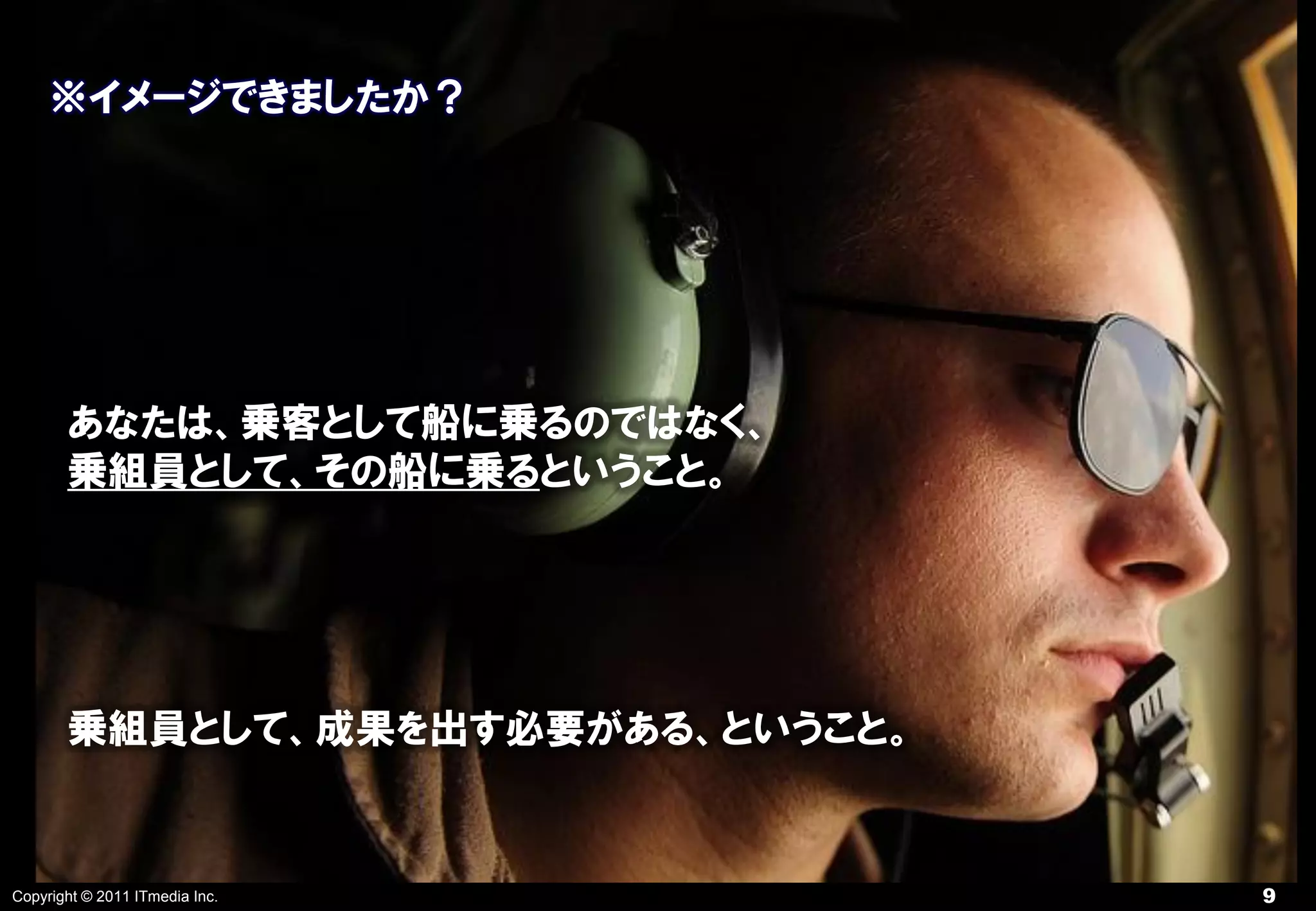 ※イメージできましたか？




       あなたは、乗客として船に乗るのではなく、
       乗組員として、その船に乗るということ。




       乗組員として、成果を出す必要がある、ということ。


Copyright © 2011 ITmedia Inc.     9
 
