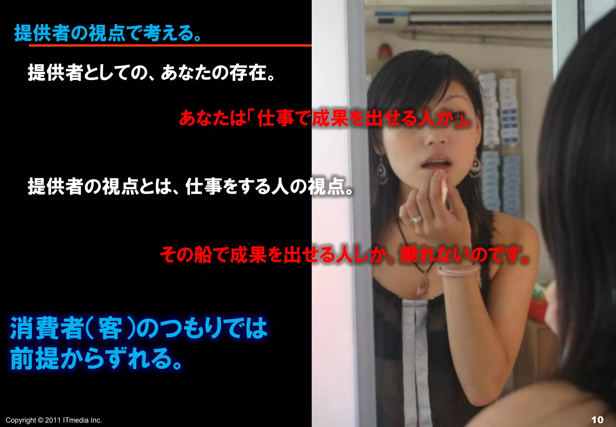 提供者の視点で考える。

      提供者としての、あなたの存在。

                                 あなたは「仕事で成果を出せる人か」。


      提供者の視点とは、仕事をする人の視点。


                                その船で成果を出せる人しか、乗れないのです。


 消費者（客）のつもりでは
 前提からずれる。

Copyright © 2011 ITmedia Inc.                            10
 