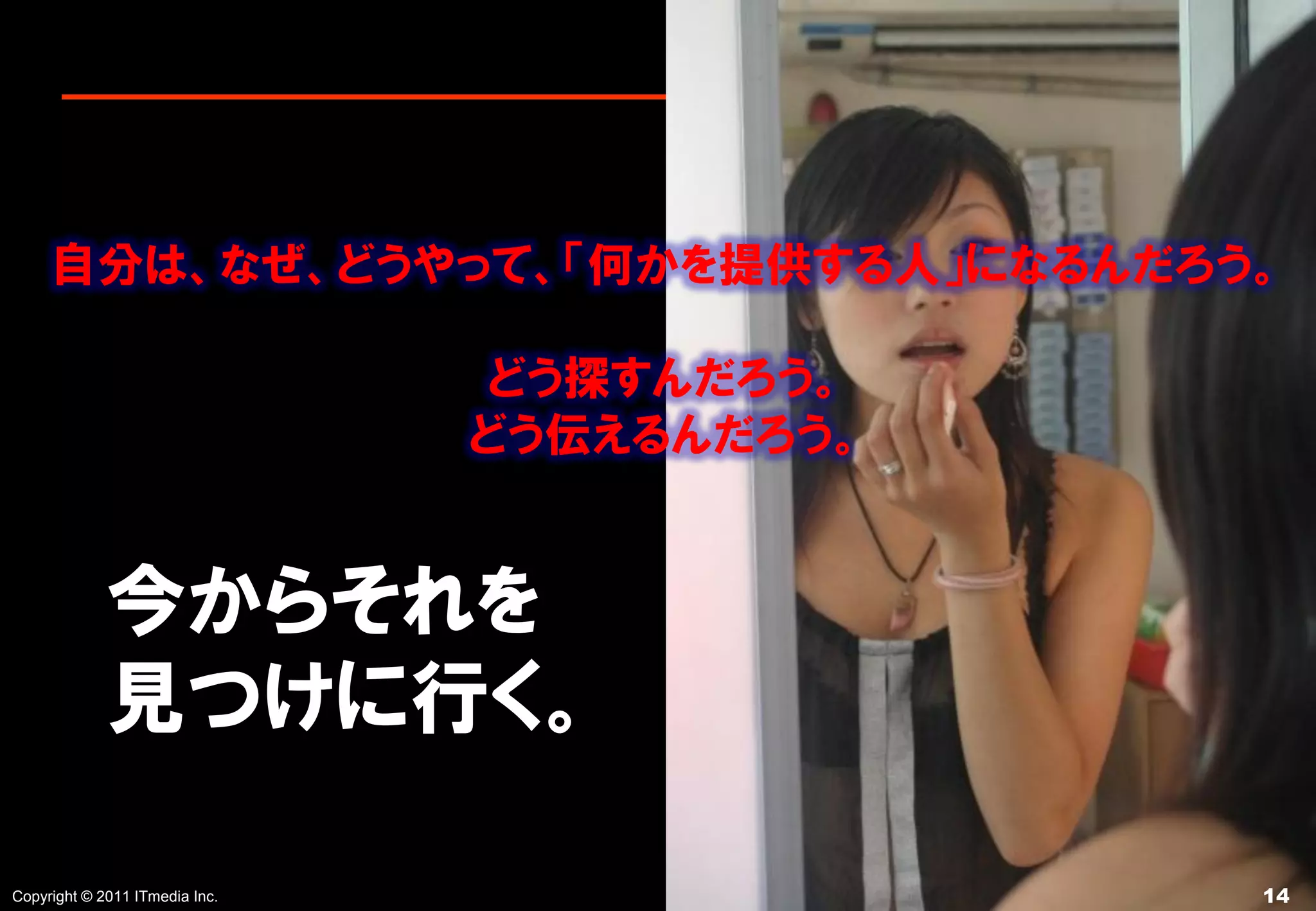 自分は、なぜ、どうやって、「何かを提供する人」になるんだろう。

                                どう探すんだろう。
                                どう伝えるんだろう。


             今からそれを
             見つけに行く。

Copyright © 2011 ITmedia Inc.                14
 