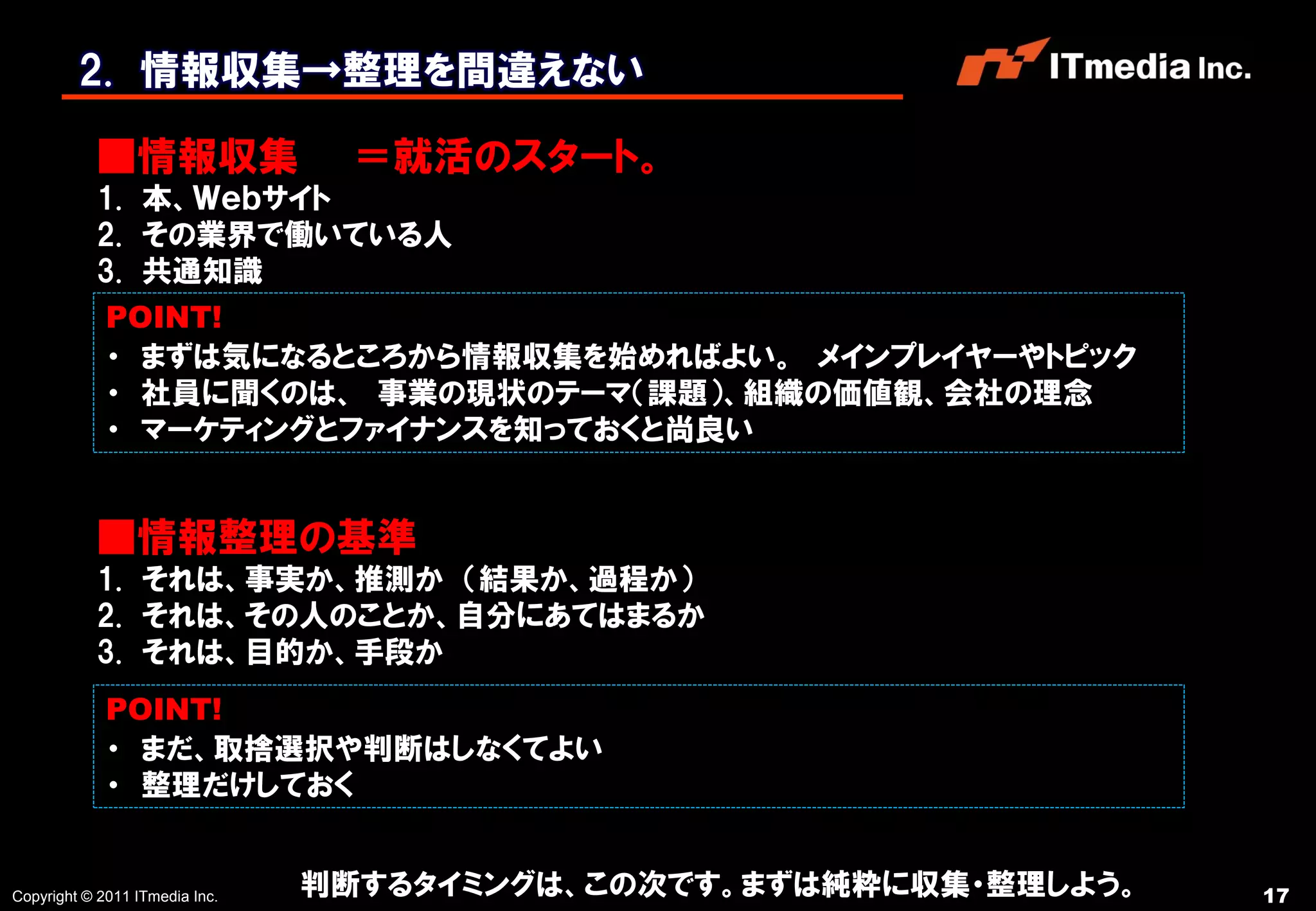 2. 情報収集→整理を間違えない

           ■情報収集                  ＝就活のスタート。
           1. 本、Ｗｅｂサイト
           2. その業界で働いている人
           3. 共通知識
             POINT!
             ・ まずは気になるところから情報収集を始めればよい。 メインプレイヤーやトピック
             ・ 社員に聞くのは、 事業の現状のテーマ（課題）、組織の価値観、会社の理念
             ・ マーケティングとファイナンスを知っておくと尚良い


           ■情報整理の基準
           1. それは、事実か、推測か （結果か、過程か）
           2. それは、その人のことか、自分にあてはまるか
           3. それは、目的か、手段か
             POINT!
             ・ まだ、取捨選択や判断はしなくてよい
             ・ 整理だけしておく


Copyright © 2011 ITmedia Inc.   判断するタイミングは、この次です。まずは純粋に収集・整理しよう。   17
 