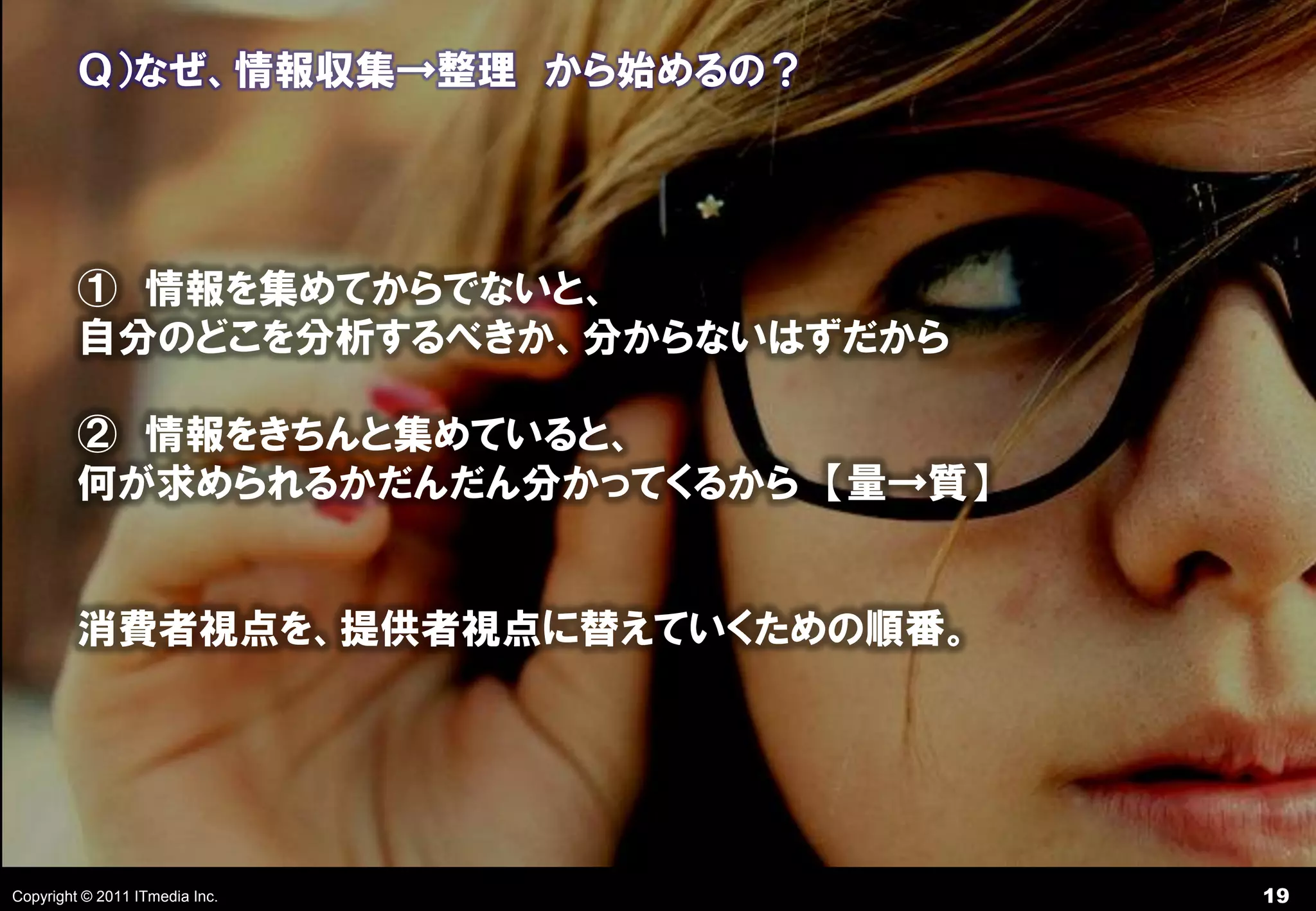 Ｑ）なぜ、情報収集→整理 から始めるの？




         ① 情報を集めてからでないと、
         自分のどこを分析するべきか、分からないはずだから

         ② 情報をきちんと集めていると、
         何が求められるかだんだん分かってくるから 【量→質】


         消費者視点を、提供者視点に替えていくための順番。




Copyright © 2011 ITmedia Inc.         19
 