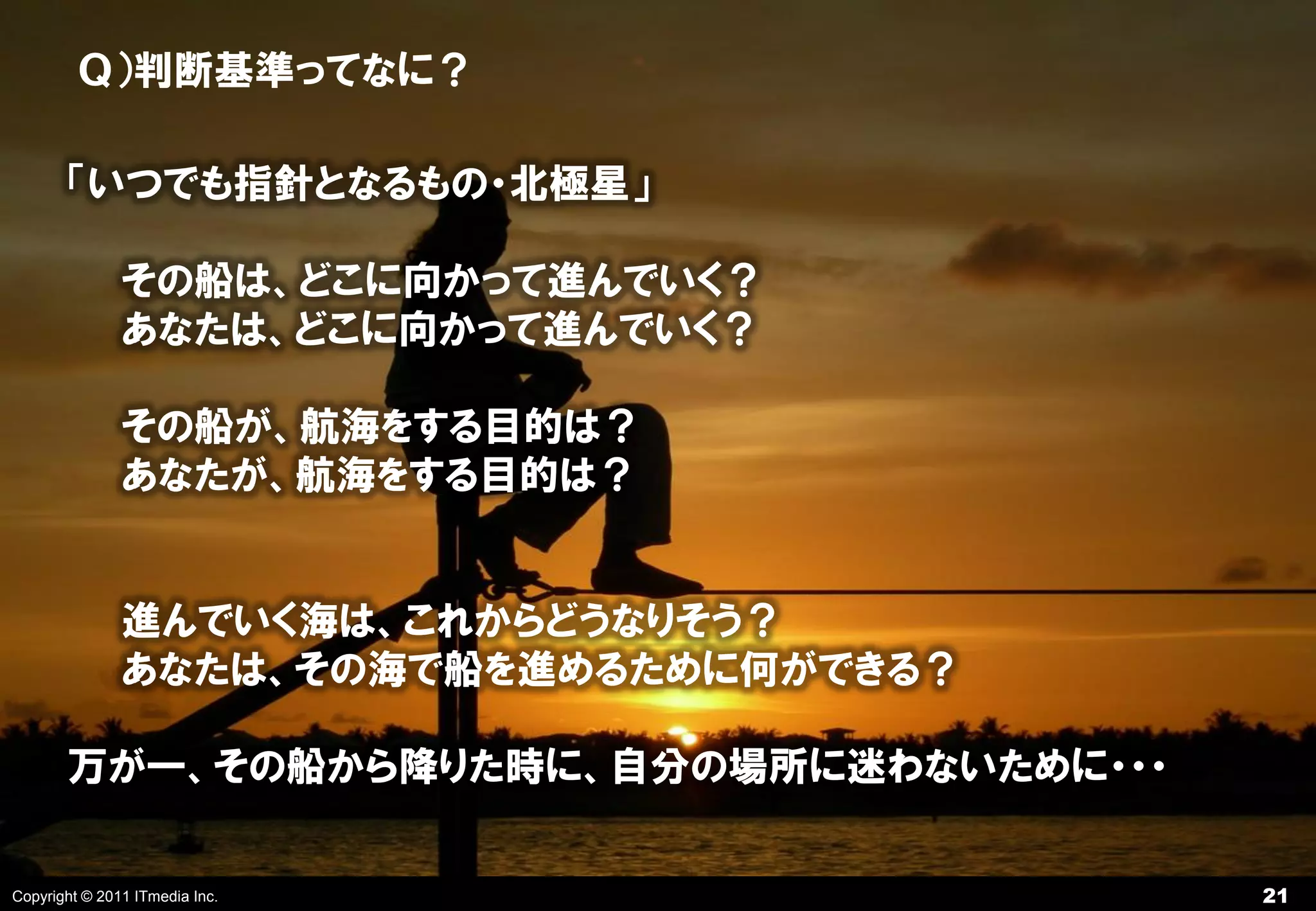 Ｑ）判断基準ってなに？

       「いつでも指針となるもの・北極星」

               その船は、どこに向かって進んでいく？
               あなたは、どこに向かって進んでいく？

               その船が、航海をする目的は？
               あなたが、航海をする目的は？


               進んでいく海は、これからどうなりそう？
               あなたは、その海で船を進めるために何ができる？

       万が一、その船から降りた時に、自分の場所に迷わないために・・・

Copyright © 2011 ITmedia Inc.            21
 