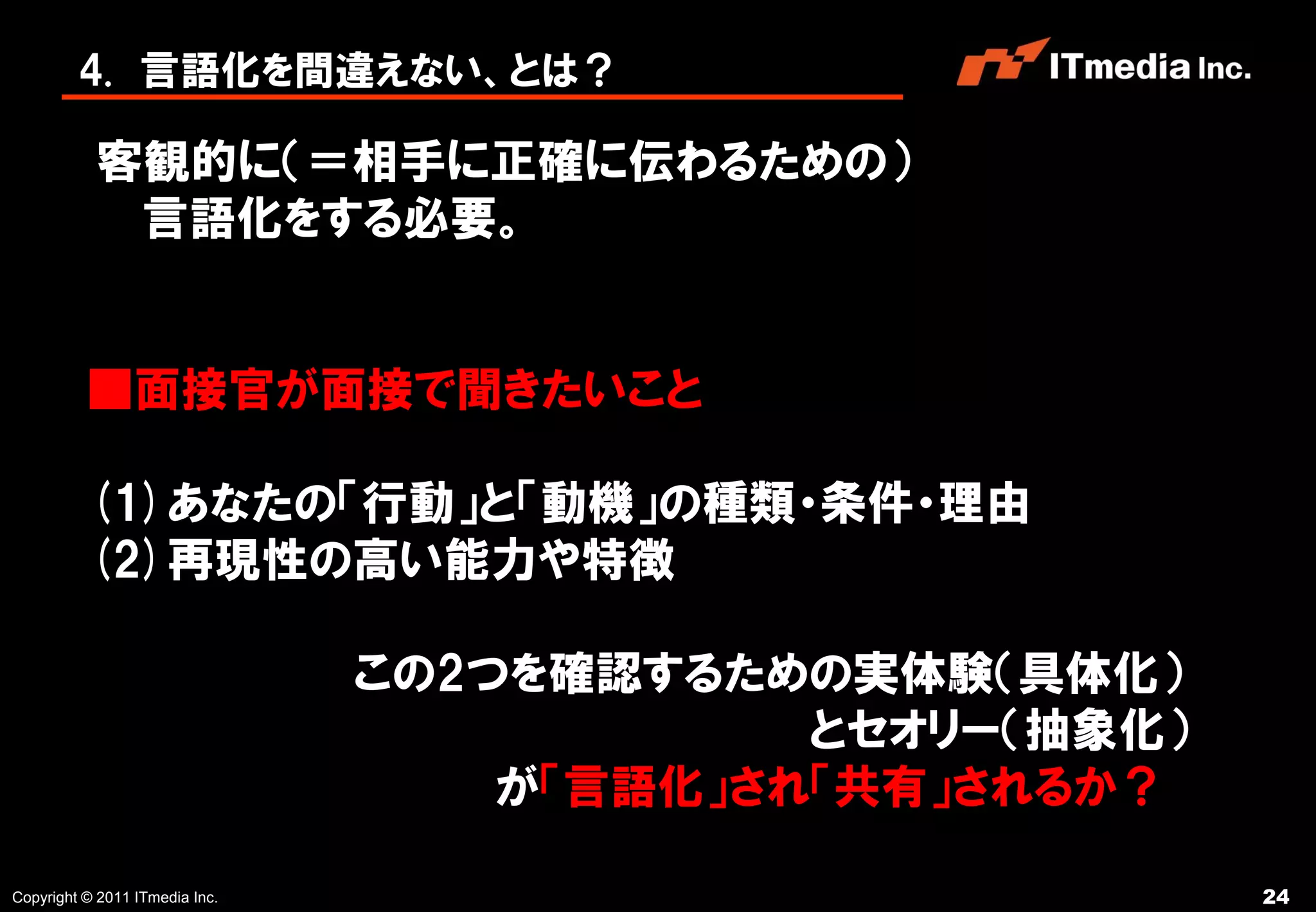 4. 言語化を間違えない、とは？

           客観的に（＝相手に正確に伝わるための）
            言語化をする必要。


          ■面接官が面接で聞きたいこと

          (1)あなたの「行動」と「動機」の種類・条件・理由
          (2)再現性の高い能力や特徴

                                この2つを確認するための実体験（具体化）
                                            とセオリー（抽象化）
                                    が「言語化」され「共有」されるか？

Copyright © 2011 ITmedia Inc.                            24
 