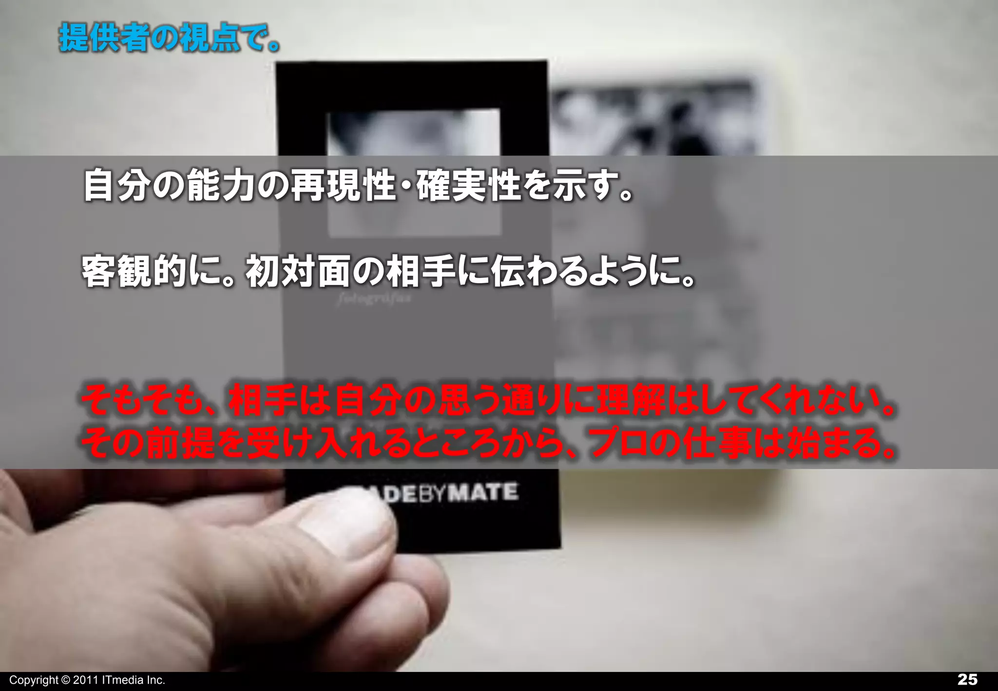 提供者の視点で。



             自分の能力の再現性・確実性を示す。

             客観的に。初対面の相手に伝わるように。


             そもそも、相手は自分の思う通りに理解はしてくれない。
             その前提を受け入れるところから、プロの仕事は始まる。




Copyright © 2011 ITmedia Inc.             25
 