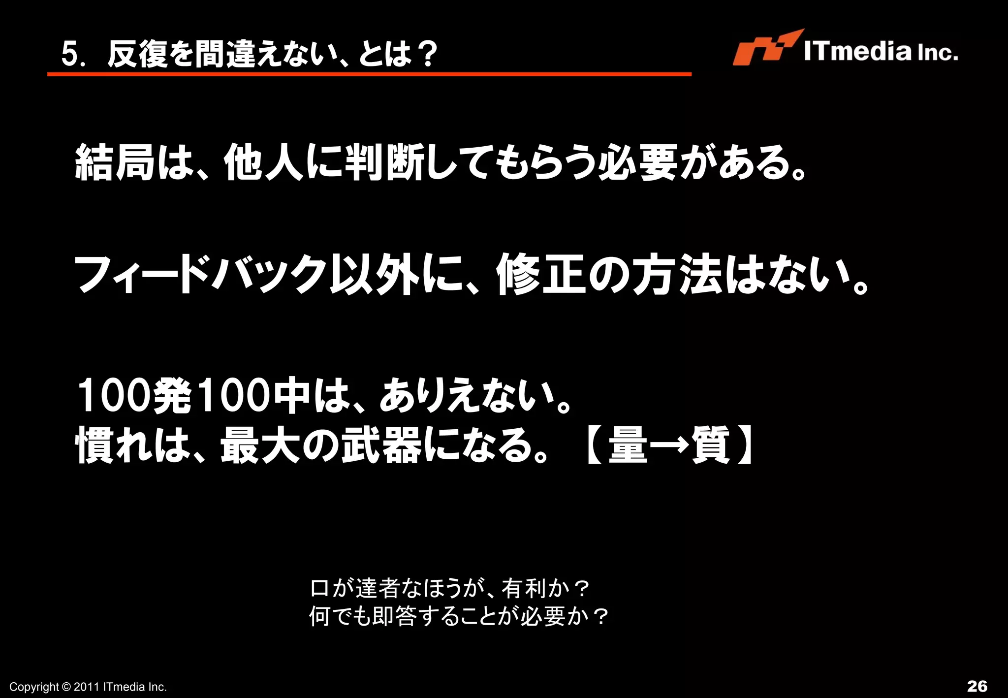 5. 反復を間違えない、とは？


           結局は、他人に判断してもらう必要がある。

           フィードバック以外に、修正の方法はない。

           100発100中は、ありえない。
           慣れは、最大の武器になる。 【量→質】


                                口が達者なほうが、有利か？
                                何でも即答することが必要か？

Copyright © 2011 ITmedia Inc.                    26
 