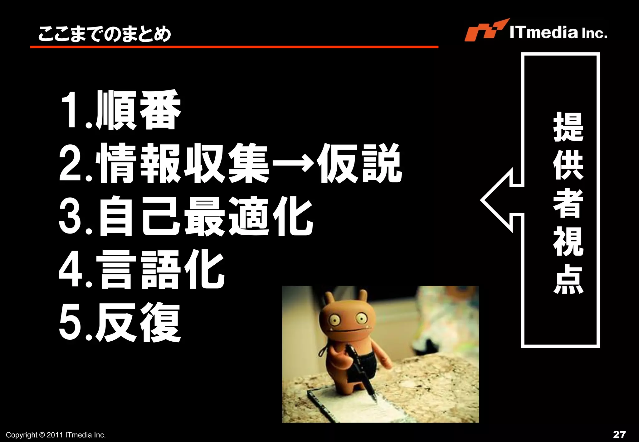 ここまでのまとめ



              1.順番              提
              2.情報収集→仮説         供
                                者
              3.自己最適化           視
              4.言語化             点
              5.反復

Copyright © 2011 ITmedia Inc.       27
 