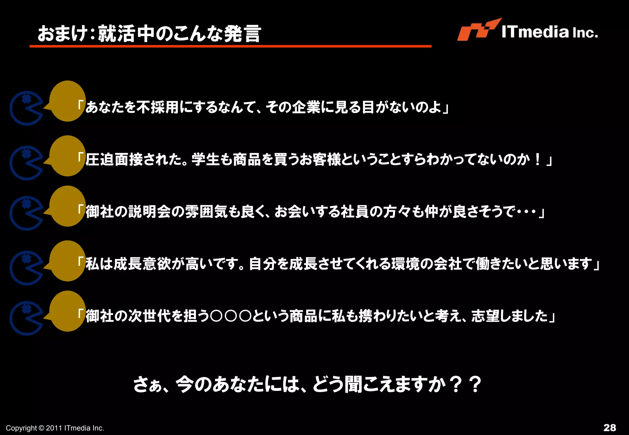 おまけ：就活中のこんな発言


                     「あなたを不採用にするなんて、その企業に見る目がないのよ」


                     「圧迫面接された。学生も商品を買うお客様ということすらわかってないのか！」


                     「御社の説明会の雰囲気も良く、お会いする社員の方々も仲が良さそうで・・・」


                     「私は成長意欲が高いです。自分を成長させてくれる環境の会社で働きたいと思います」


                     「御社の次世代を担う○○○という商品に私も携わりたいと考え、志望しました」



                                さぁ、今のあなたには、どう聞こえますか？？

Copyright © 2011 ITmedia Inc.                                   28
 