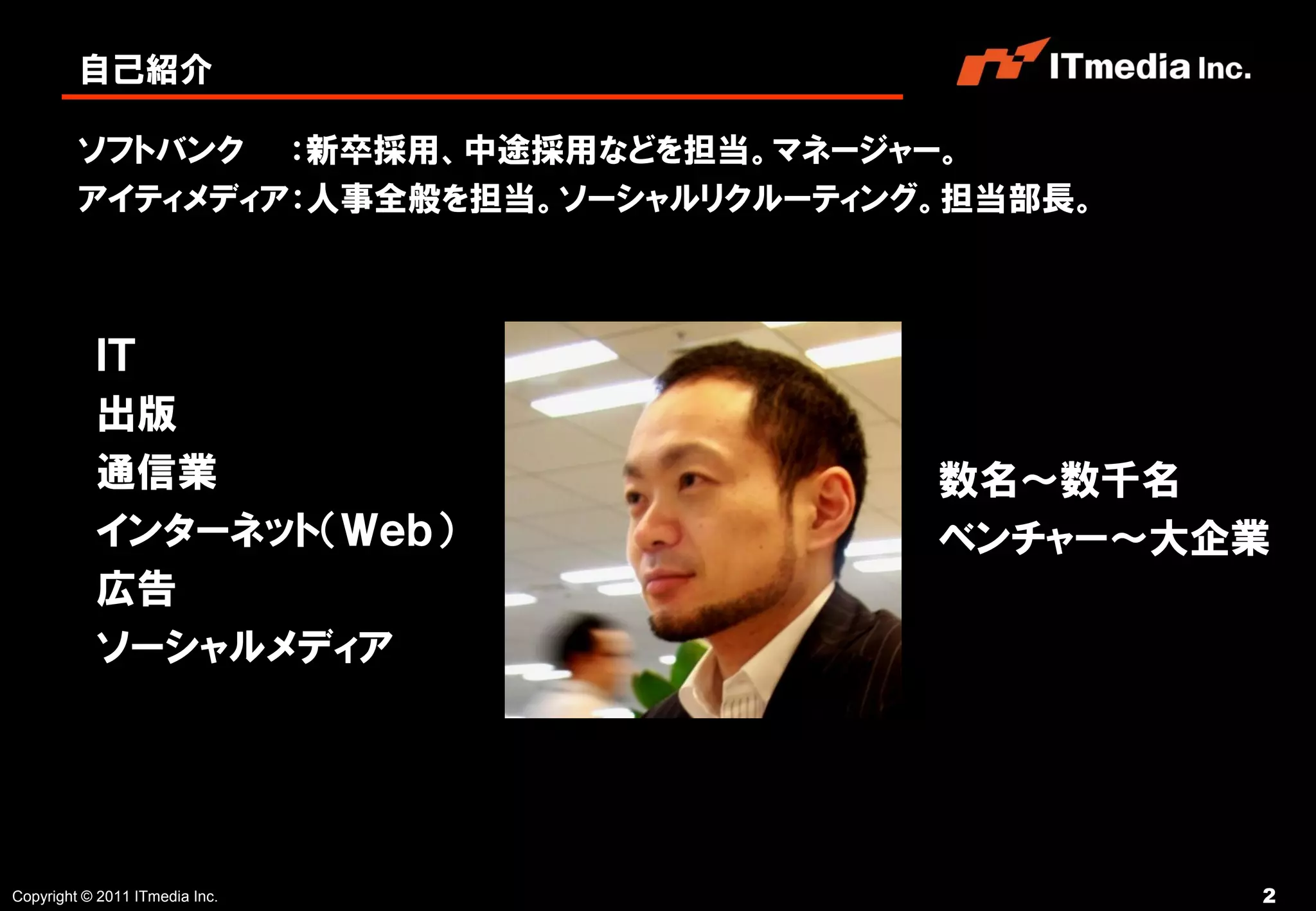 自己紹介

         ソフトバンク ：新卒採用、中途採用などを担当。マネージャー。
         アイティメディア：人事全般を担当。ソーシャルリクルーティング。担当部長。



           ＩＴ
           出版
           通信業                         数名～数千名
           インターネット（Ｗｅｂ）                ベンチャー～大企業
           広告
           ソーシャルメディア




Copyright © 2011 ITmedia Inc.                   2
 