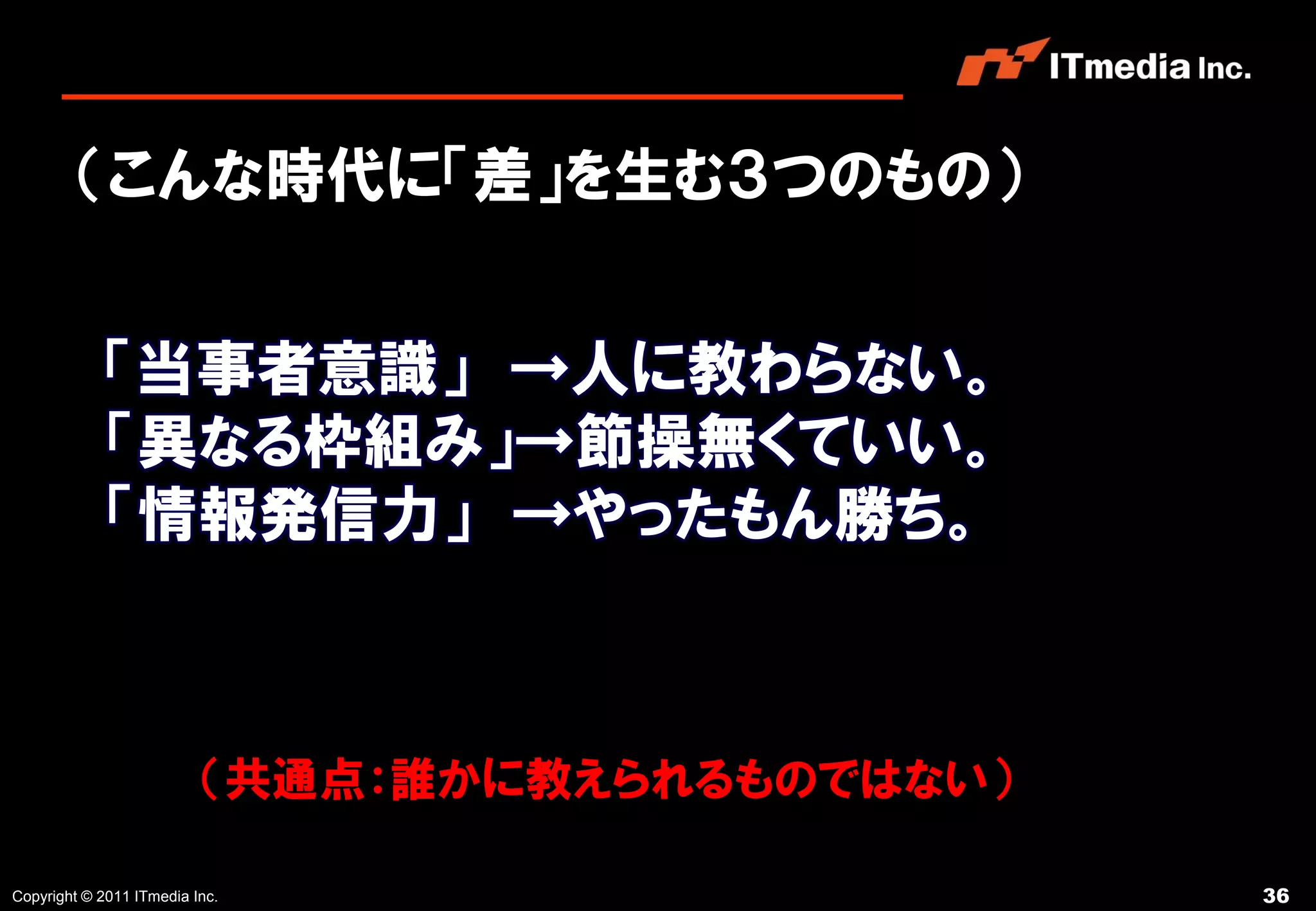 （こんな時代に「差」を生む３つのもの）


            「当事者意識」 →人に教わらない。
            「異なる枠組み」→節操無くていい。
            「情報発信力」 →やったもん勝ち。



                          （共通点：誰かに教えられるものではない）

Copyright © 2011 ITmedia Inc.                    36
 