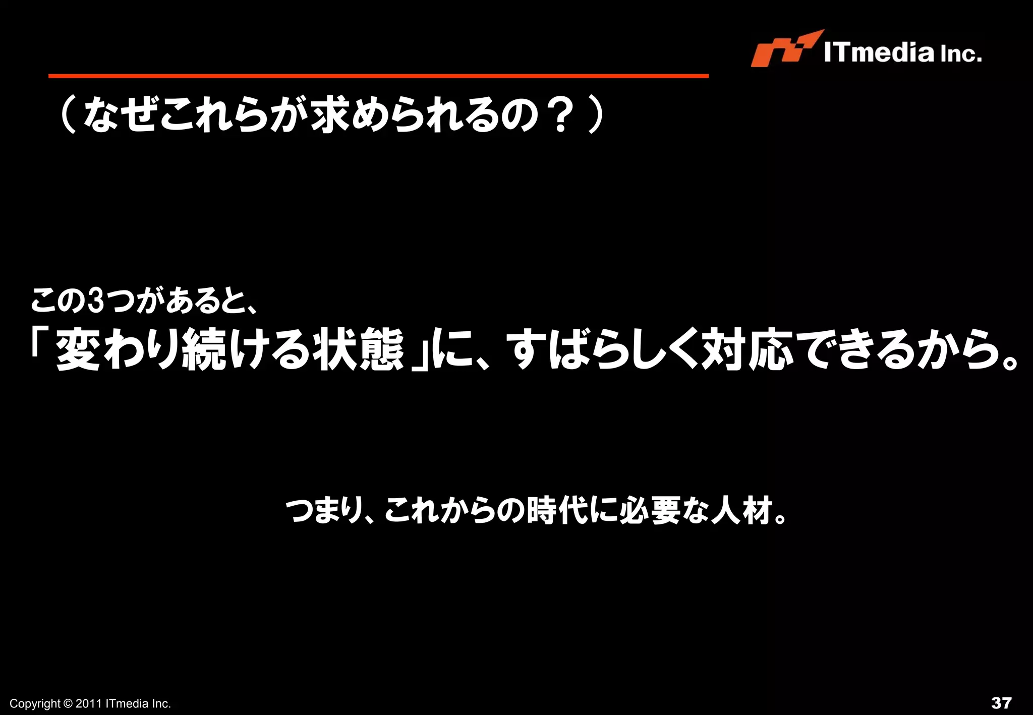 （なぜこれらが求められるの？）



   この3つがあると、
   「変わり続ける状態」に、すばらしく対応できるから。


                                つまり、これからの時代に必要な人材。




Copyright © 2011 ITmedia Inc.                        37
 