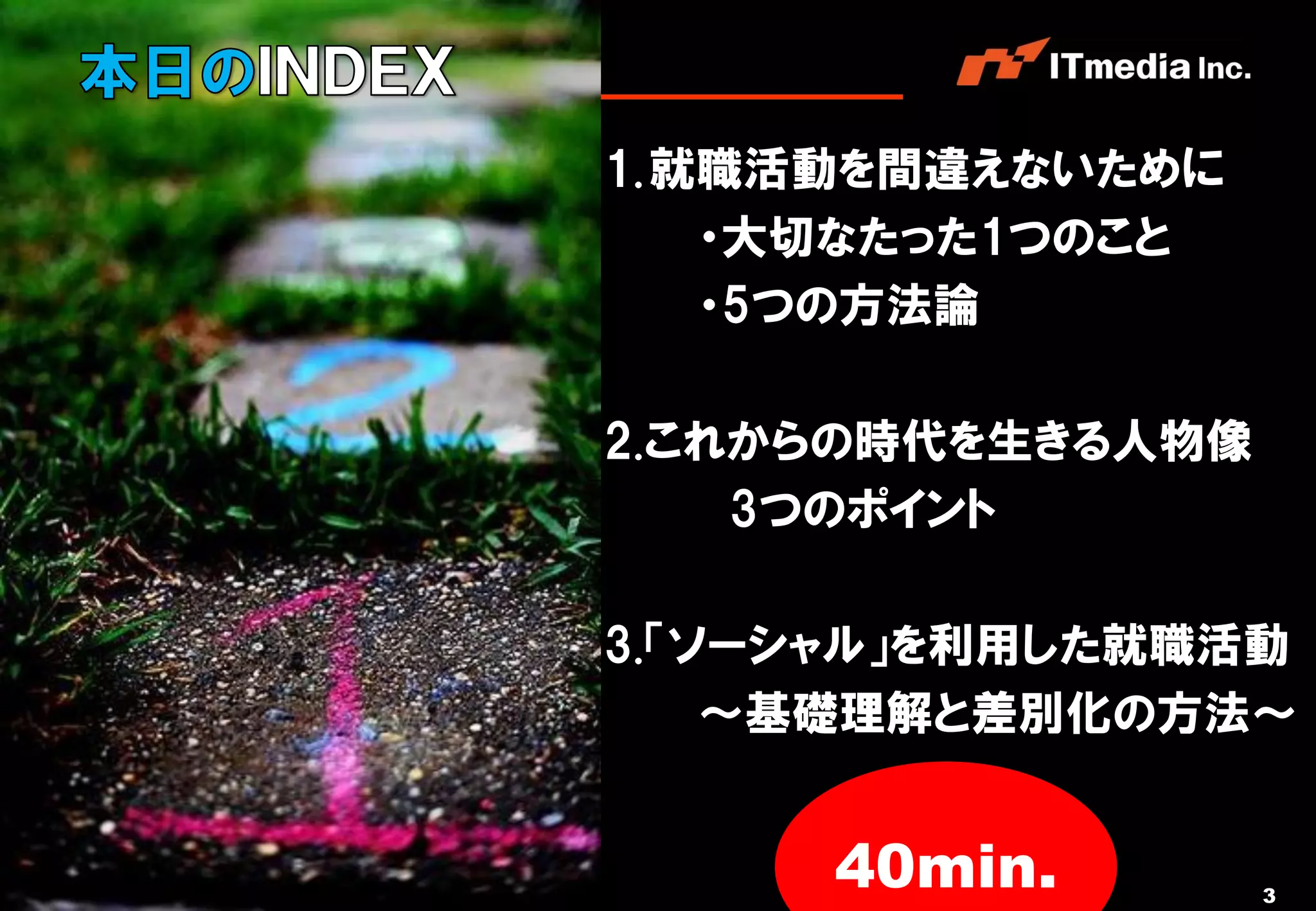 1. 就職活動を間違えないために
                                    ・大切なたった1つのこと
                                    ・5つの方法論

                                2.これからの時代を生きる人物像
                                    3つのポイント

                                3.「ソーシャル」を利用した就職活動
                                    ～基礎理解と差別化の方法～


Copyright © 2011 ITmedia Inc.
                                     40min.        3
 