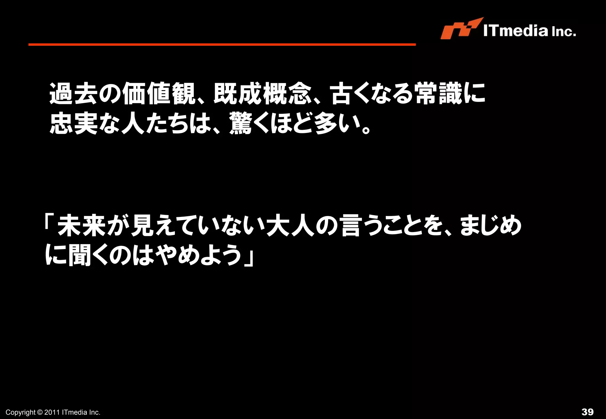 過去の価値観、既成概念、古くなる常識に
             忠実な人たちは、驚くほど多い。



           「未来が見えていない大人の言うことを、まじめ
           に聞くのはやめよう」




Copyright © 2011 ITmedia Inc.       39
 
