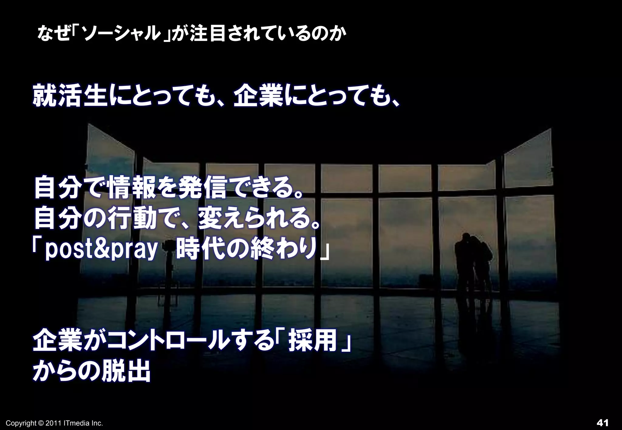 なぜ「ソーシャル」が注目されているのか


       就活生にとっても、企業にとっても、


       自分で情報を発信できる。
       自分の行動で、変えられる。
       「post&pray 時代の終わり」


       企業がコントロールする「採用」
       からの脱出
Copyright © 2011 ITmedia Inc.   41
 