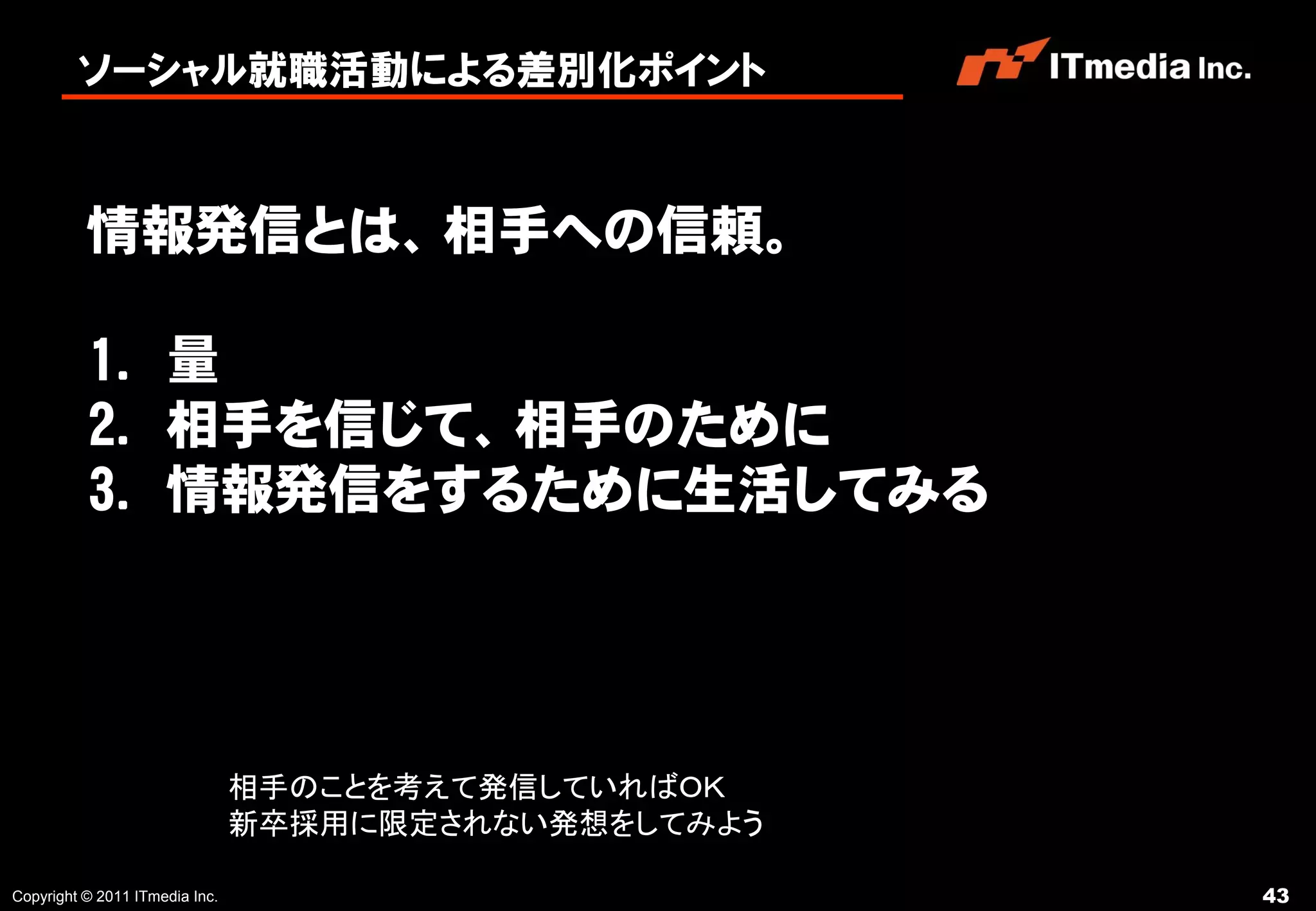 ソーシャル就職活動による差別化ポイント



          情報発信とは、相手への信頼。

          1. 量
          2. 相手を信じて、相手のために
          3. 情報発信をするために生活してみる




                                相手のことを考えて発信していればＯＫ
                                新卒採用に限定されない発想をしてみよう

Copyright © 2011 ITmedia Inc.                         43
 