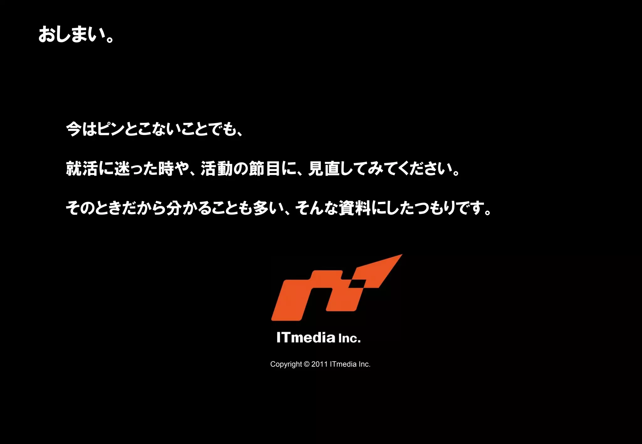 おしまい。



 今はピンとこないことでも、

 就活に迷った時や、活動の節目に、見直してみてください。

 そのときだから分かることも多い、そんな資料にしたつもりです。




                 Copyright © 2011 ITmedia Inc.
 