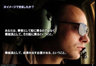 ※イメージできましたか？




       あなたは、乗客として船に乗るのではなく、
       乗組員として、その船に乗るということ。




       乗組員として、成果を出す必要がある、ということ。


Copyright © 2011 ITmedia Inc.     9
 