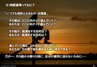 Ｑ）判断基準ってなに？

       「いつでも指針となるもの・北極星」

               その船は、どこに向かって進んでいく？
               あなたは、どこに向かって進んでいく？

               その船が、航海をする目的は？
               あなたが、航海をする目的は？


               進んでいく海は、これからどうなりそう？
               あなたは、その海で船を進めるために何ができる？

       万が一、その船から降りた時に、自分の場所に迷わないために・・・

Copyright © 2011 ITmedia Inc.            21
 