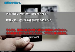 提供者の視点で。



             自分の能力の再現性・確実性を示す。

             客観的に。初対面の相手に伝わるように。


             そもそも、相手は自分の思う通りに理解はしてくれない。
             その前提を受け入れるところから、プロの仕事は始まる。




Copyright © 2011 ITmedia Inc.             25
 