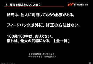 5. 反復を間違えない、とは？


           結局は、他人に判断してもらう必要がある。

           フィードバック以外に、修正の方法はない。

           100発100中は、ありえない。
           慣れは、最大の武器になる。 【量→質】


                                口が達者なほうが、有利か？
                                何でも即答することが必要か？

Copyright © 2011 ITmedia Inc.                    26
 