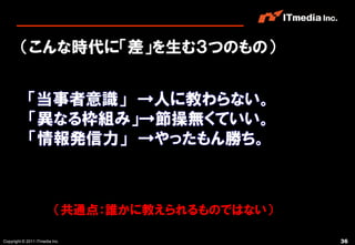 （こんな時代に「差」を生む３つのもの）


            「当事者意識」 →人に教わらない。
            「異なる枠組み」→節操無くていい。
            「情報発信力」 →やったもん勝ち。



                          （共通点：誰かに教えられるものではない）

Copyright © 2011 ITmedia Inc.                    36
 