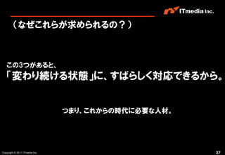 （なぜこれらが求められるの？）



   この3つがあると、
   「変わり続ける状態」に、すばらしく対応できるから。


                                つまり、これからの時代に必要な人材。




Copyright © 2011 ITmedia Inc.                        37
 
