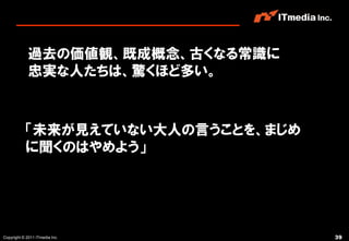 過去の価値観、既成概念、古くなる常識に
             忠実な人たちは、驚くほど多い。



           「未来が見えていない大人の言うことを、まじめ
           に聞くのはやめよう」




Copyright © 2011 ITmedia Inc.       39
 