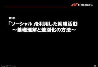 第3部：

              「ソーシャル」を利用した就職活動
               ～基礎理解と差別化の方法～




Copyright © 2011 ITmedia Inc.    40
 