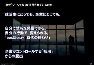なぜ「ソーシャル」が注目されているのか


       就活生にとっても、企業にとっても、


       自分で情報を発信できる。
       自分の行動で、変えられる。
       「post&pray 時代の終わり」


       企業がコントロールする「採用」
       からの脱出
Copyright © 2011 ITmedia Inc.   41
 