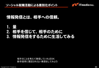 ソーシャル就職活動による差別化ポイント



          情報発信とは、相手への信頼。

          1. 量
          2. 相手を信じて、相手のために
          3. 情報発信をするために生活してみる




                                相手のことを考えて発信していればＯＫ
                                新卒採用に限定されない発想をしてみよう

Copyright © 2011 ITmedia Inc.                         43
 
