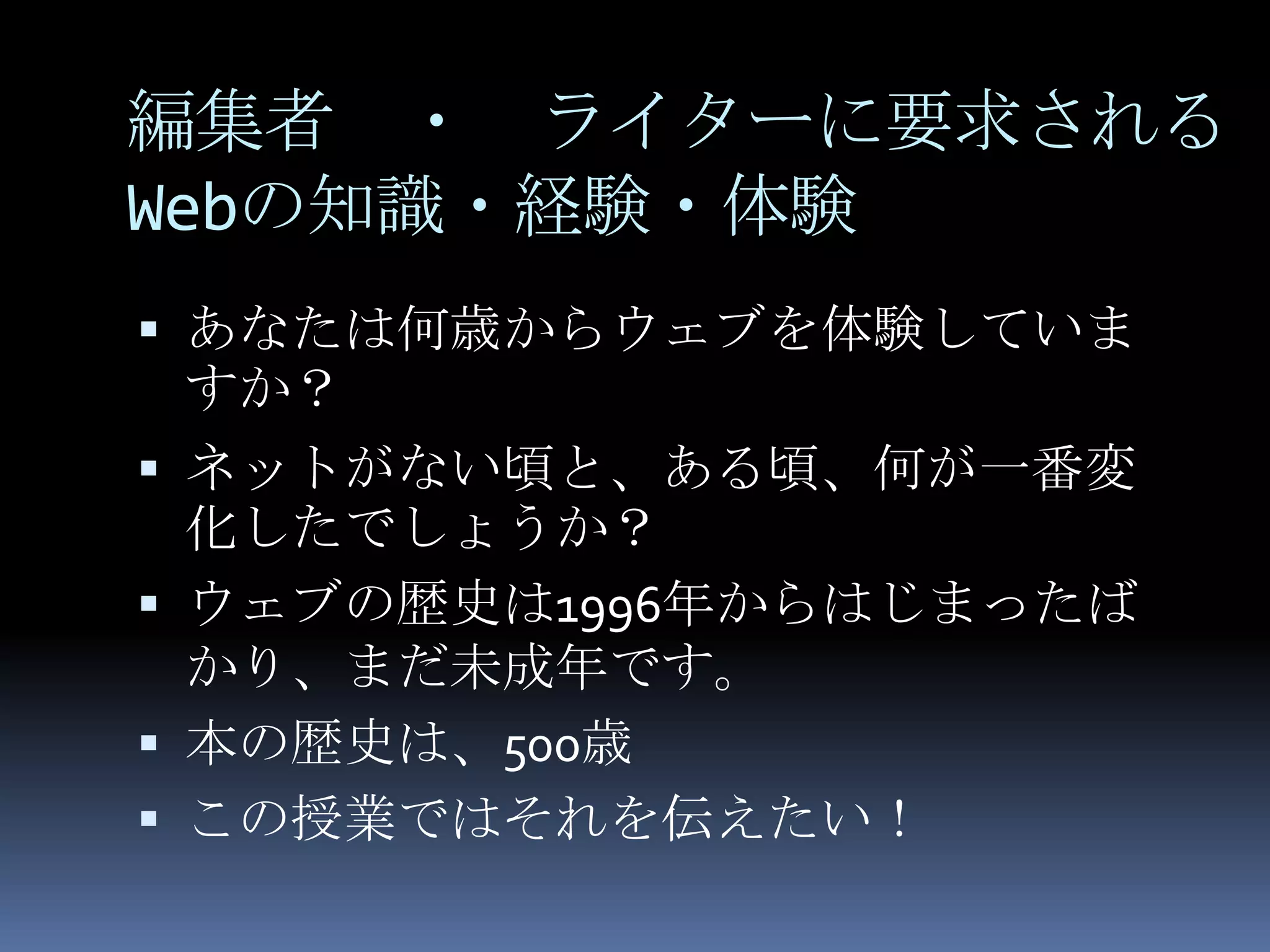 編集者 ・ ライターに要求される
Webの知識・経験・体験
 あなたは何歳からウェブを体験していま
 すか？
 ネットがない頃と、ある頃、何が一番変
  化したでしょうか？
 ウェブの歴史は1996年からはじまったば
  かり、まだ未成年です。
 本の歴史は、500歳
 この授業ではそれを伝えたい！
 