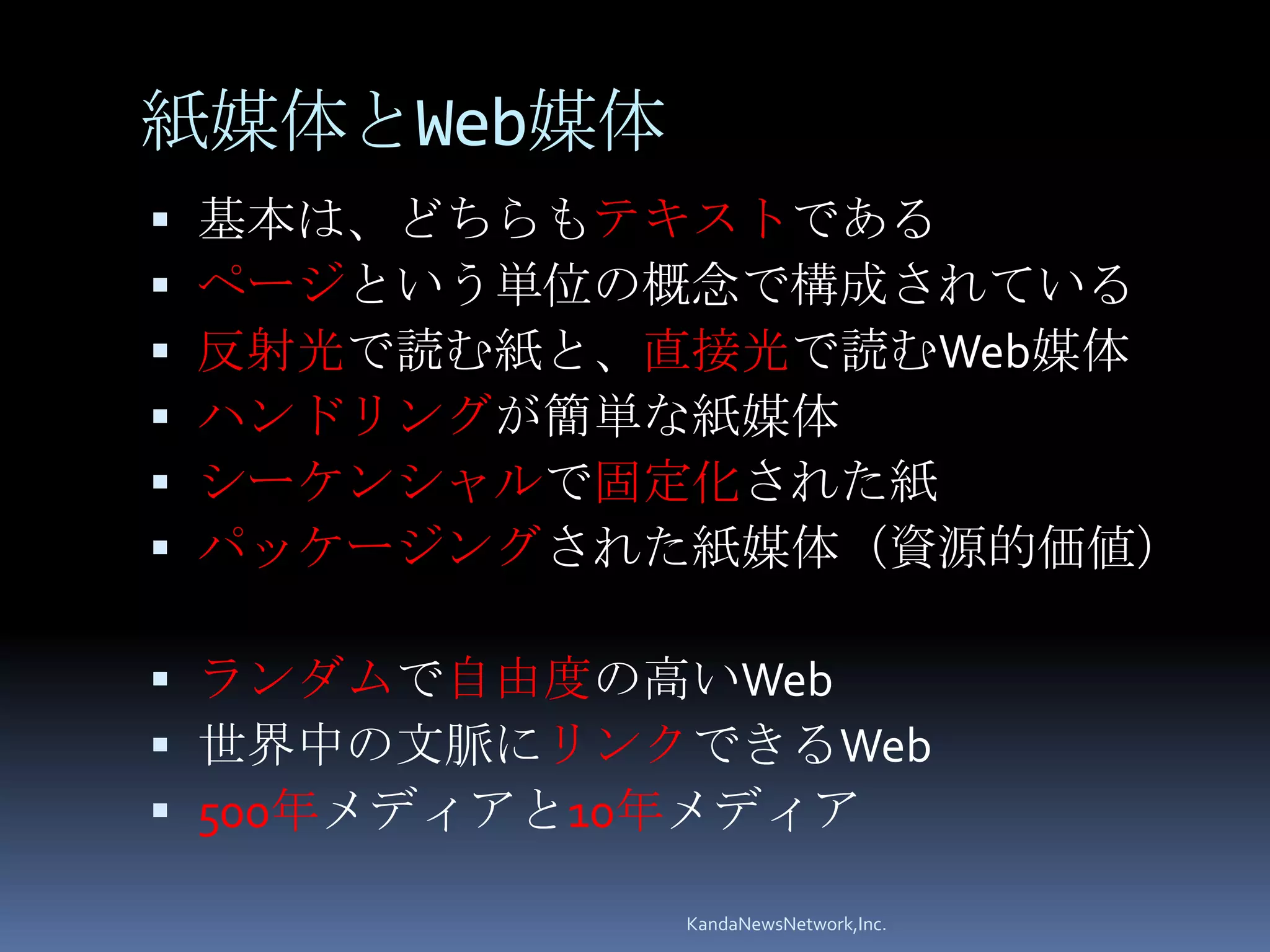 紙媒体とWeb媒体
   基本は、どちらもテキストである
   ページという単位の概念で構成されている
   反射光で読む紙と、直接光で読むWeb媒体
   ハンドリングが簡単な紙媒体
   シーケンシャルで固定化された紙
   パッケージングされた紙媒体（資源的価値）

 ランダムで自由度の高いWeb
 世界中の文脈にリンクできるWeb
 500年メディアと10年メディア

             KandaNewsNetwork,Inc.
 
