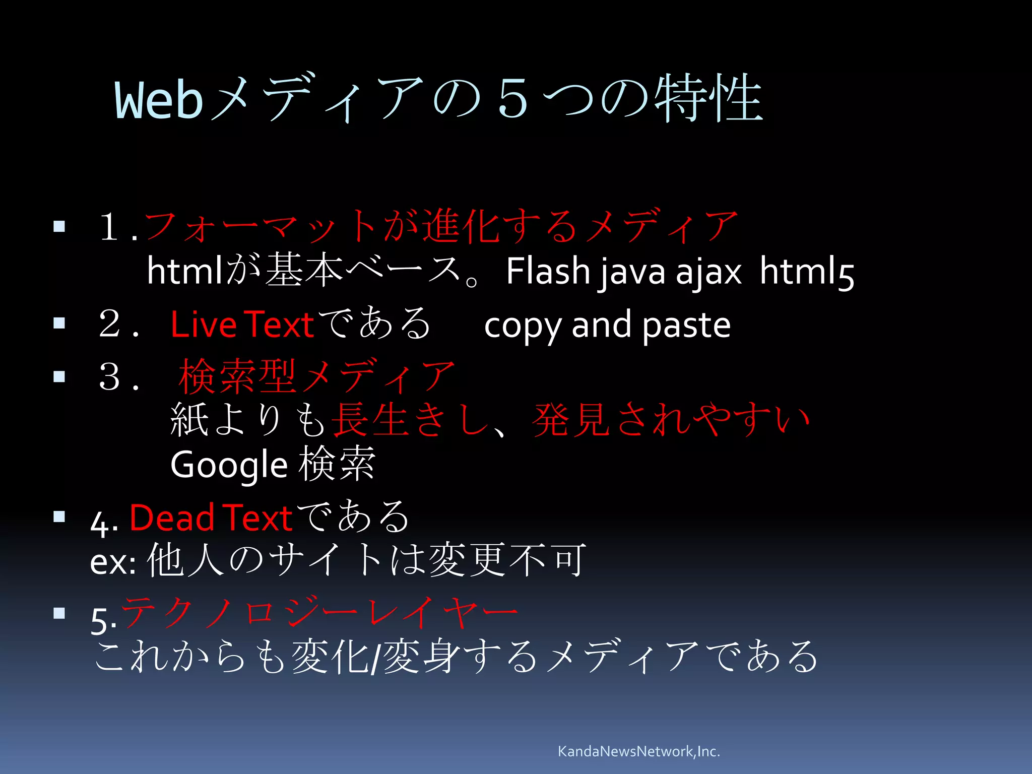Webメディアの５つの特性

 １.フォーマットが進化するメディア
      htmlが基本ベース。Flash java ajax html5
 ２．Live Textである copy and paste
 ３． 検索型メディア
       紙よりも長生きし、発見されやすい
       Google 検索
 4. Dead Textである
  ex: 他人のサイトは変更不可
 5.テクノロジーレイヤー
  これからも変化/変身するメディアである

                       KandaNewsNetwork,Inc.
 
