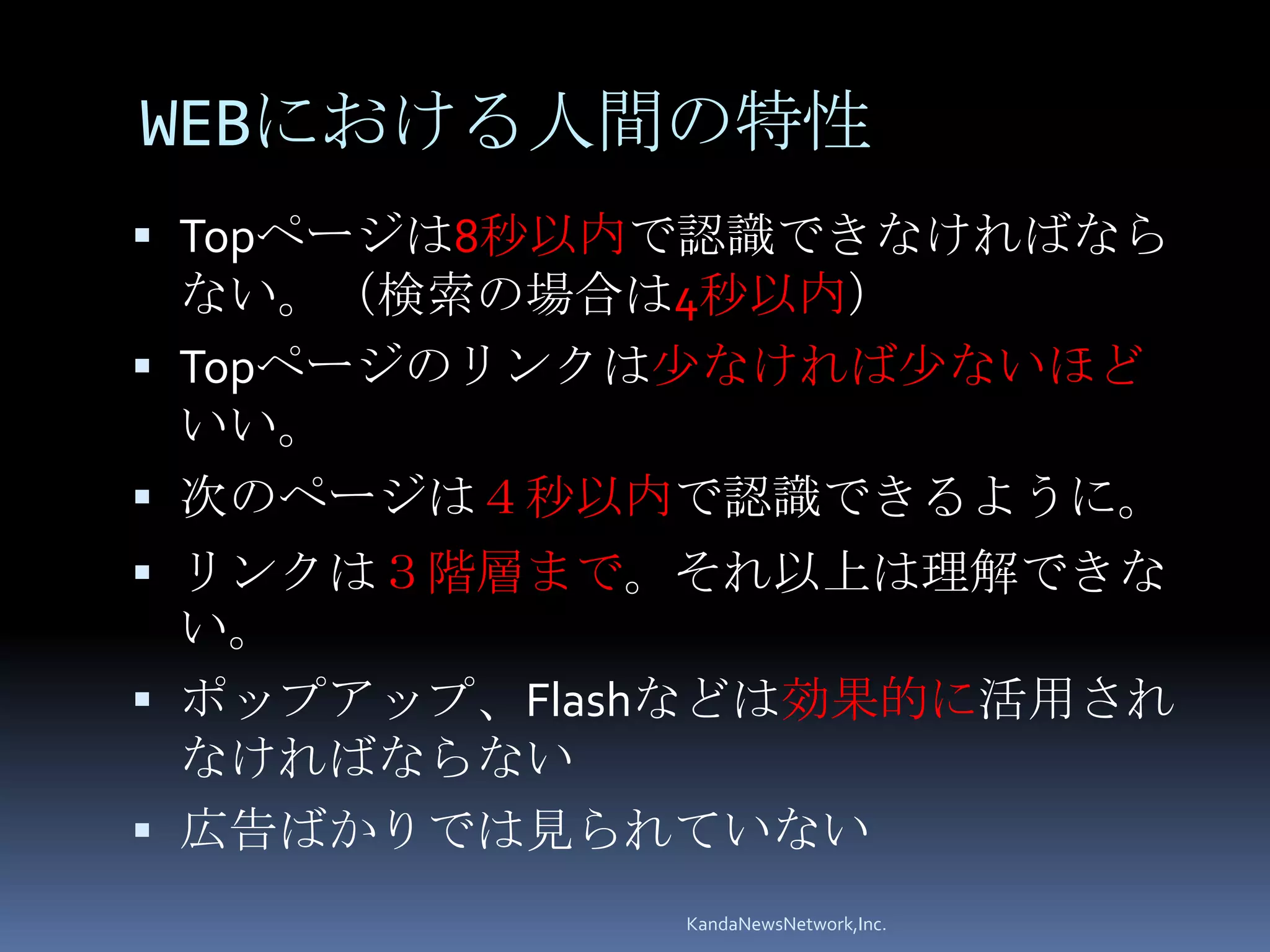 WEBにおける人間の特性
 Topページは8秒以内で認識できなければなら
  ない。（検索の場合は4秒以内）
 Topページのリンクは少なければ少ないほど
  いい。
 次のページは４秒以内で認識できるように。
 リンクは３階層まで。それ以上は理解できな
  い。
 ポップアップ、Flashなどは効果的に活用され
  なければならない
 広告ばかりでは見られていない
             KandaNewsNetwork,Inc.
 