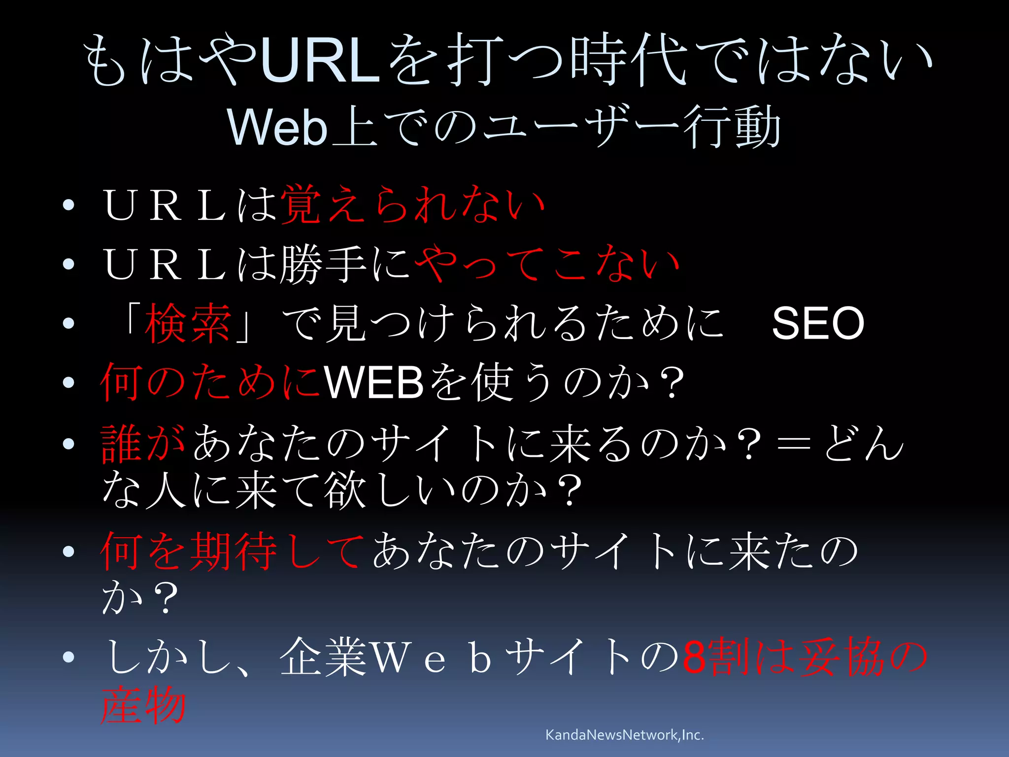 もはやURLを打つ時代ではない
    Web上でのユーザー行動
• ＵＲＬは覚えられない
• ＵＲＬは勝手にやってこない
• 「検索」で見つけられるために SEO
• 何のためにWEBを使うのか？
• 誰があなたのサイトに来るのか？＝どん
  な人に来て欲しいのか？
• 何を期待してあなたのサイトに来たの
  か？
• しかし、企業Ｗｅｂサイトの8割は妥協の
  産物       KandaNewsNetwork,Inc.
 