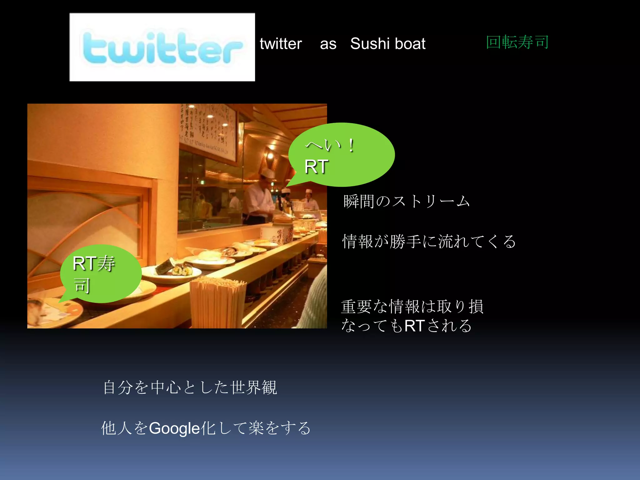 twitter   as Sushi boat   回転寿司




                       へい！
                       RT
                         瞬間のストリーム

                         情報が勝手に流れてくる
RT寿
司
                         重要な情報は取り損
                         なってもRTされる


  自分を中心とした世界観

 他人をGoogle化して楽をする
 