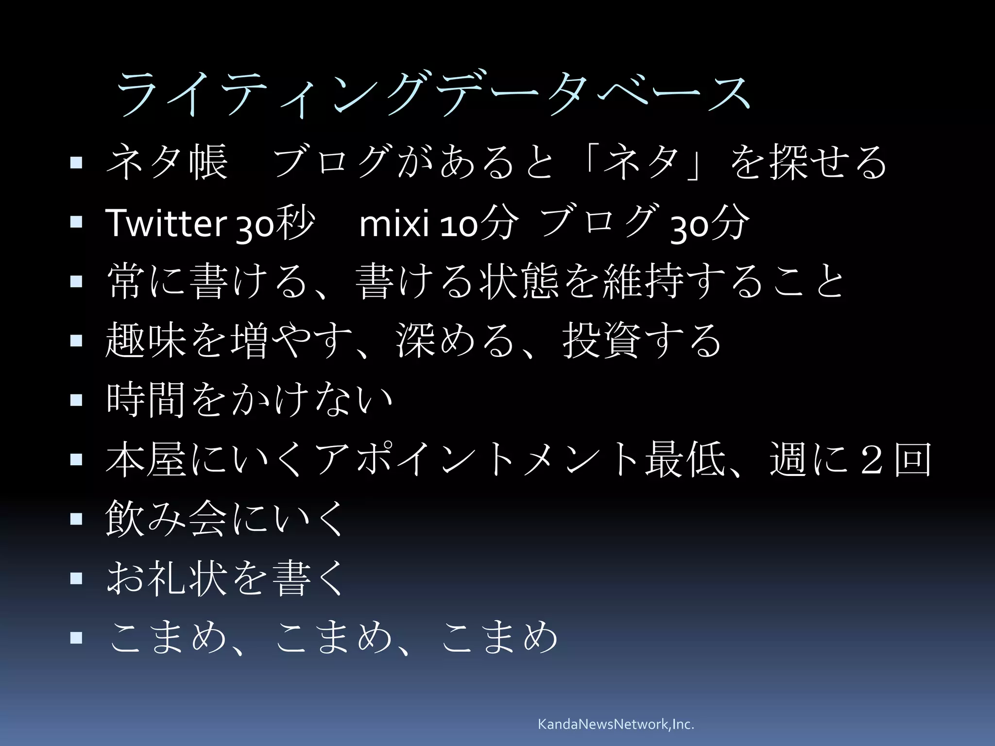 ライティングデータベース
 ネタ帳         ブログがあると「ネタ」を探せる
   Twitter 30秒 mixi 10分 ブログ 30分
   常に書ける、書ける状態を維持すること
   趣味を増やす、深める、投資する
   時間をかけない
   本屋にいくアポイントメント最低、週に２回
   飲み会にいく
   お礼状を書く
   こまめ、こまめ、こまめ
                  KandaNewsNetwork,Inc.
 