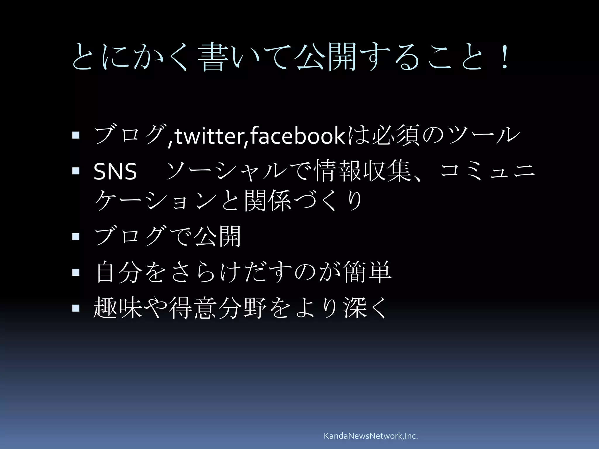 とにかく書いて公開すること！

 ブログ,twitter,facebookは必須のツール
 SNSソーシャルで情報収集、コミュニ
  ケーションと関係づくり
 ブログで公開
 自分をさらけだすのが簡単
 趣味や得意分野をより深く




                KandaNewsNetwork,Inc.
 