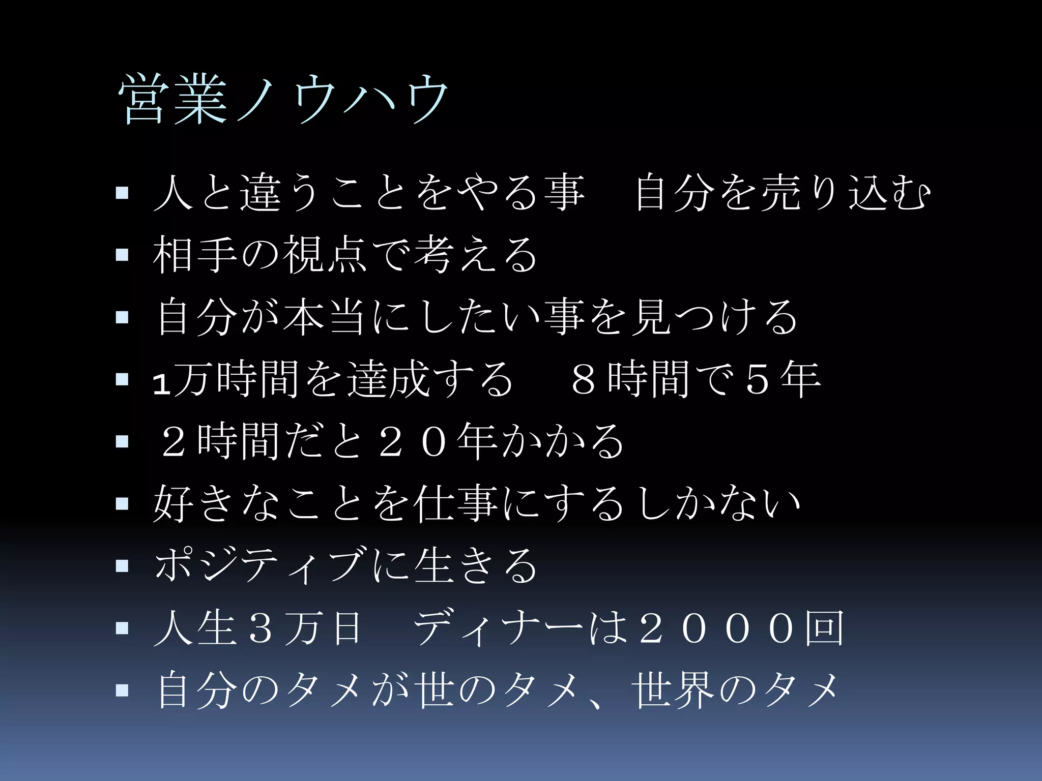 営業ノウハウ
 人と違うことをやる事   自分を売り込む
 相手の視点で考える
 自分が本当にしたい事を見つける
 1万時間を達成する   ８時間で５年
   ２時間だと２０年かかる
   好きなことを仕事にするしかない
   ポジティブに生きる
   人生３万日 ディナーは２０００回
   自分のタメが世のタメ、世界のタメ
 