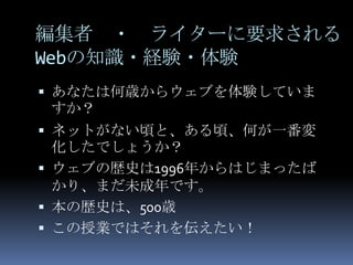 編集者 ・ ライターに要求される
Webの知識・経験・体験
 あなたは何歳からウェブを体験していま
 すか？
 ネットがない頃と、ある頃、何が一番変
  化したでしょうか？
 ウェブの歴史は1996年からはじまったば
  かり、まだ未成年です。
 本の歴史は、500歳
 この授業ではそれを伝えたい！
 