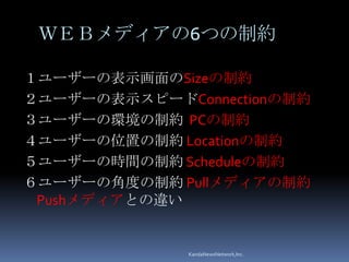 ＷＥＢメディアの6つの制約

１ユーザーの表示画面のSizeの制約
２ユーザーの表示スピードConnectionの制約
３ユーザーの環境の制約 PCの制約
４ユーザーの位置の制約 Locationの制約
５ユーザーの時間の制約 Scheduleの制約
６ユーザーの角度の制約 Pullメディアの制約
 Pushメディアとの違い


              KandaNewsNetwork,Inc.
 