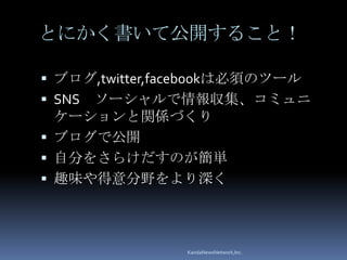とにかく書いて公開すること！

 ブログ,twitter,facebookは必須のツール
 SNSソーシャルで情報収集、コミュニ
  ケーションと関係づくり
 ブログで公開
 自分をさらけだすのが簡単
 趣味や得意分野をより深く




                KandaNewsNetwork,Inc.
 